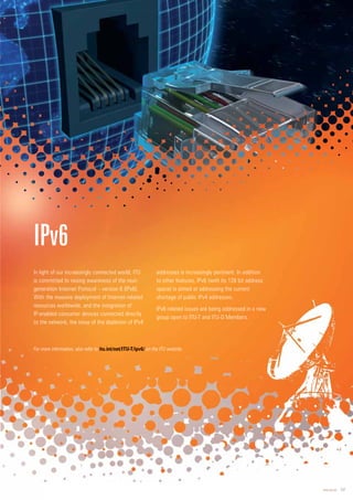 www.itu.int 17
In light of our increasingly connected world, ITU
is committed to raising awareness of the next-
generation Internet Protocol – version 6 (IPv6).
With the massive deployment of Internet-related
resources worldwide, and the integration of
IP-enabled consumer devices connected directly
to the network, the issue of the depletion of IPv4
addresses is increasingly pertinent. In addition
to other features, IPv6 (with its 128 bit address
space) is aimed at addressing the current
shortage of public IPv4 addresses.
IPv6 related issues are being addressed in a new
group open to ITU-T and ITU-D Members.
IPv6
For more information, also refer to it
tu.int/net/ITU-T/ipv6/ on the ITU website.
 