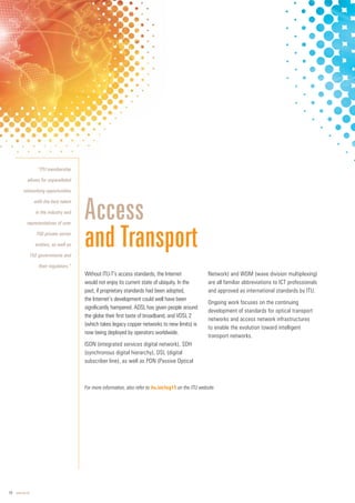 18 www.itu.int
Without ITU-T’s access standards, the Internet
would not enjoy its current state of ubiquity. In the
past, if proprietary standards had been adopted,
the Internet’s development could well have been
significantly hampered. ADSL has given people around
the globe their first taste of broadband, and VDSL 2
(which takes legacy copper networks to new limits) is
now being deployed by operators worldwide.
ISDN (integrated services digital network), SDH
(synchronous digital hierarchy), DSL (digital
subscriber line), as well as PON (Passive Optical
Network) and WDM (wave division multiplexing)
are all familiar abbreviations to ICT professionals
and approved as international standards by ITU.
Ongoing work focuses on the continuing
development of standards for optical transport
networks and access network infrastructures
to enable the evolution toward intelligent
transport networks.
Access
and Transport
“ITU membership
allows for unparalleled
networking opportunities
with the best talent
in the industry and
representatives of over
700 private sector
entities, as well as
192 governments and
their regulators.”
For more information, also refer to itu.int/tsg15 on the ITU website.
 