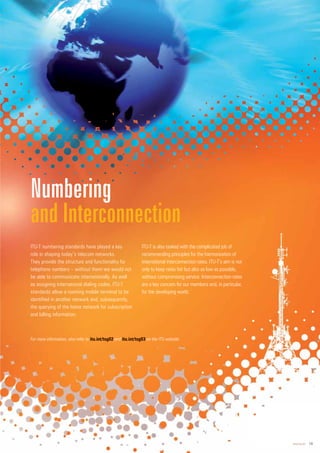 www.itu.int 19
ITU-T numbering standards have played a key
role in shaping today’s telecom networks.
They provide the structure and functionality for
telephone numbers – without them we would not
be able to communicate internationally. As well
as assigning international dialing codes, ITU-T
standards allow a roaming mobile terminal to be
identified in another network and, subsequently,
the querying of the home network for subscription
and billing information.
ITU-T is also tasked with the complicated job of
recommending principles for the harmonization of
international interconnection rates. ITU-T’s aim is not
only to keep rates fair but also as low as possible,
without compromising service. Interconnection rates
are a key concern for our members and, in particular,
for the developing world.
Numbering
and Interconnection
For more information, also refer to itu.in
nt/tsg02 and it
itu.
u.in
int/
t/ts
t g03 on the ITU website.
 