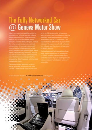 www.itu.int 21
Today’s communications capabilities provide the
potential for cars to foresee and avoid collisions,
navigate the quickest route to their destination,
make use of up-to-the-minute traffic reports,
identify the nearest available parking slot, minimize
their carbon emissions and provide multimedia
communications. Furthermore, environmental
concerns have led to the development of new
forms of propulsion, such as hybrid, plug-in, electric
and fuel-cell vehicles. Large amounts of resources
have been invested in research and development,
and an ITU-T-led annual workshop on the Fully
Networked Car of the future seeks to further global
standardization efforts.
The development and deployment of electric
vehicles is certainly an important issue today.
ICTs have a significant role to play in areas such
as the careful management of battery status,
warranty concerns and driver behaviour. Given the
potential of these new technologies – for both
the automotive and the ICT communities – it is
essential for these different industry segments to
understand the requirements for fully networked
cars and agree upon the solutions to be provided
by network platforms.
The Fully Networked Car@Geneva Motor Show
brings together figures from the motoring and
ICT sectors to identify standards needs and to
hasten the inclusion of ground-breaking computer
and communication technologies in tomorrow’s
automobiles.
The Fully Networked Car
@ Geneva Motor Show
For more information, also refer to itu.
u.in
int/
t/IT
ITU
U-T/worksem/ict-auto
t
to
t
t
t
t
t
t
t
t
t
t
t
t
t
t
t
t / on the ITU website.
 
