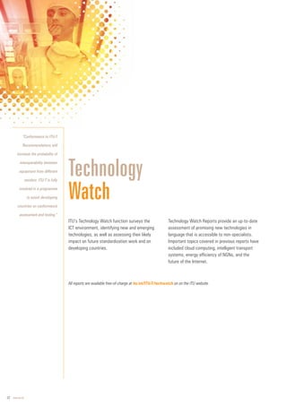 22 www.itu.int
ITU’s Technology Watch function surveys the
ICT environment, identifying new and emerging
technologies, as well as assessing their likely
impact on future standardization work and on
developing countries.
Technology Watch Reports provide an up-to-date
assessment of promising new technologies in
language that is accessible to non-specialists.
Important topics covered in previous reports have
included cloud computing, intelligent transport
systems, energy efficiency of NGNs, and the
future of the Internet.
Technology
Watch
“Conformance to ITU-T
Recommendations will
increase the probability of
interoperability between
equipment from different
vendors. ITU-T is fully
involved in a programme
to assist developing
countries on conformance
assessment and testing.”
All reports are available free-of-charge at itu.int/ITU-T/techwatch on on the ITU website.
 