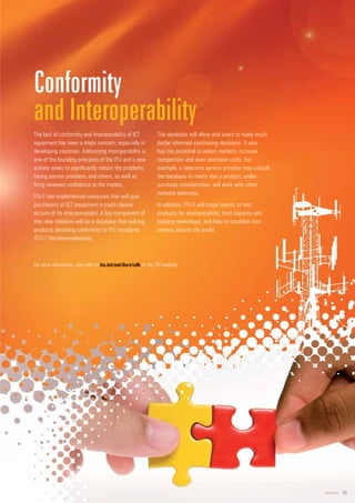 www.itu.int 23
2
23
The lack of conformity and interoperability of ICT
equipment has been a major concern, especially in
developing countries. Addressing interoperability is
one of the founding principles of the ITU and a new
activity seeks to significantly reduce the problems
facing service providers, and others, as well as
bring renewed confidence to the market.
ITU-T has implemented measures that will give
purchasers of ICT equipment a much clearer
picture of its interoperability. A key component of
this new initiative will be a database that will log
products declaring conformity to ITU standards
(ITU-T Recommendations).
The database will allow end users to make much
better informed purchasing decisions. It also
has the potential to widen markets, increase
competition and even decrease costs. For
example, a telecoms service provider may consult
the database to check that a product, under
purchase consideration, will work with other
network elements.
In addition, ITU-T will stage events to test
products for interoperability, host capacity and
building workshops, and help to establish test
centres around the world.
Conformity
and Interoperability
For more information, also refer to itu.int/net/itu-
u-t/
t/c
cdb on the ITU website.
 