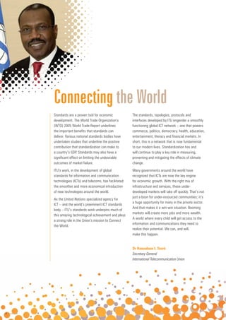 4
4
4 www.itu.int
Standards are a proven tool for economic
development. The World Trade Organization’s
(WTO) 2005 World Trade Report underlines
the important benefits that standards can
deliver. Various national standards bodies have
undertaken studies that underline the positive
contribution that standardization can make to
a country’s GDP. Standards may also have a
significant effect on limiting the undesirable
outcomes of market failure.
ITU’s work, in the development of global
standards for information and communication
technologies (ICTs) and telecoms, has facilitated
the smoother and more economical introduction
of new technologies around the world.
As the United Nations specialized agency for
ICT – and the world’s preeminent ICT standards
body – ITU’s standards work underpins much of
this amazing technological achievement and plays
a strong role in the Union’s mission to Connect
the World.
The standards, topologies, protocols and
interfaces developed by ITU engender a smoothly
functioning global ICT network – one that powers
commerce, politics, democracy, health, education,
entertainment, literacy and financial markets. In
short, this is a network that is now fundamental
to our modern lives. Standardization has and
will continue to play a key role in measuring,
preventing and mitigating the effects of climate
change.
Many governments around the world have
recognized that ICTs are now the key engine
for economic growth. With the right mix of
infrastructure and services, these under-
developed markets will take off quickly. That’s not
just a boon for under-resourced communities; it’s
a huge opportunity for many in the private sector.
And that makes it a win-win situation. Booming
markets will create more jobs and more wealth.
A world where every child will get access to the
information and communications they need to
realize their potential. We can, and will,
make this happen.
Connecting the World
Dr Hamadoun I. Touré
Secretary General
Secretary-General
International Telecommunication Union
 
