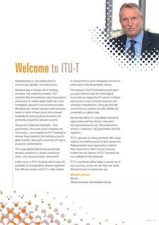 www.itu.int 5
Standardization is a key building block in
constructing a globally connected society.
Standards play a strategic role in fostering
innovation and competitive markets. ITU-T
standards (Recommendations) help bring products
and services to market rapidly, build order in the
marketplace, generate trust and enhance safety.
Manufacturers, network operators and consumers
benefit in terms of lower prices and increased
availability by reducing technical barriers and
promoting compatibility between systems.
Thousands of dedicated individuals – from
governments, the private sector, academia and
civil society – come together at ITU-T meetings to
develop these standards that facilitate access to
global markets, allowing for economies of scale in
production and distribution.
This unique global public/private partnership
develops standards in a unique contribution-
driven, and consensus-based, environment.
Conformance to ITU-T standards will increase the
probability of interoperability between equipment
from different vendors and ITU-T is fully involved
in a programme to assist developing countries on
conformance and interoperability testing.
Participation in the ITU standards process gives
you direct influence over the technological
forces that are shaping the ICT industry. It allows
early access to many technical resources and
standards in development. Taking part will help
ensure that your products are safe, reliable and
compatible on a global scale.
Membership allows for unparalleled networking
opportunities with the industry’s top talent
and representatives of over 700 private sector
entities, in addition to 192 governments and their
regulators.
ITU-T’s approach to making standards offers large,
medium and small businesses in both mature and
fledging markets equal opportunity to address
their requirements. And to ensure maximum
visibility the vast majority of ITU-T standards are
now available for free download.
ITU-T’s secretariat will be happy to answer any of
your questions on how we can meet your needs.
We look forward to hearing from you.
Welcome to ITU-T
Malcolm Johnson
Director
Director
Telecommunication Standardization Bureau
 
