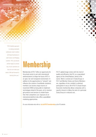 6 www.itu.int
Membership of ITU-T offers an opportunity for
the private sector to join with international
administrations to shape the future of ICT in
an open, fair and transparent environment. In
addition to the opportunities to “network” and
influence the creation of worldwide standards,
members can receive unique returns on
investment (ROI) by being able to implement
technologies ahead of the pack, not to mention
get products and services to market faster
than their competitors can. Exposure on an
international platform also offers unparalleled
marketing opportunities.
ITU-T’s global image comes with the mark of
quality and efficiency that ITU, as a specialized
agency of the United Nations, lends to the
sector. Work is carried out in Study Groups in
ITU-T and Member States and Sector Members
are, regardless of size, entitled to unlimited
participation in any or all of ITU-T’s Study Groups.
Associate membership allows companies with a
specific interest to follow the work of a particular
Study Group at a reduced cost.
Membership
“ITU’s flexible approach
to making standards
addresses small, medium
and large businesses in
both mature and fledging
markets. ITU’s secretariat
will be happy to answer
any of your questions on
how we can meet your
needs. We look forward to
hearing from you.”
For more information also refer to: itu.int/ITU-T/membership on the ITU website
 