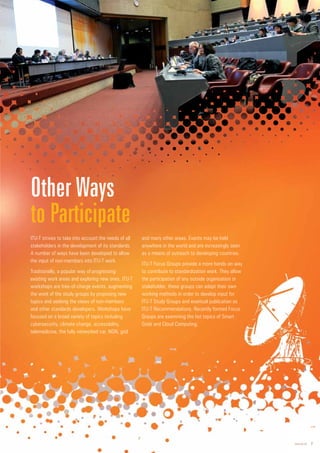 www.itu.int 7
ITU-T strives to take into account the needs of all
stakeholders in the development of its standards.
A number of ways have been developed to allow
the input of non-members into ITU-T work.
Traditionally, a popular way of progressing
existing work areas and exploring new ones, ITU-T
workshops are free-of-charge events, augmenting
the work of the study groups by proposing new
topics and seeking the views of non-members
and other standards developers. Workshops have
focused on a broad variety of topics including
cybersecurity, climate change, accessibility,
telemedicine, the fully networked car, NGN, grid
and many other areas. Events may be held
anywhere in the world and are increasingly seen
as a means of outreach to developing countries.
ITU-T Focus Groups provide a more hands-on way
to contribute to standardization work. They allow
the participation of any outside organization or
stakeholder; these groups can adopt their own
working methods in order to develop input for
ITU-T Study Groups and eventual publication as
ITU-T Recommendations. Recently formed Focus
Groups are examining the hot topics of Smart
Grids and Cloud Computing.
Other Ways
to Participate
 