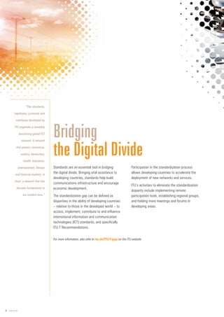 8 www.itu.int
Standards are an essential tool in bridging
the digital divide. Bringing vital assistance to
developing countries, standards help build
communications infrastructure and encourage
economic development.
The standardization gap can be defined as
disparities in the ability of developing countries
– relative to those in the developed world – to
access, implement, contribute to and influence
international information and communication
technologies (ICT) standards, and specifically
ITU-T Recommendations.
Participation in the standardization process
allows developing countries to accelerate the
deployment of new networks and services.
ITU’s activities to eliminate the standardization
disparity include implementing remote
participation tools, establishing regional groups,
and holding more meetings and forums in
developing areas.
Bridging
the Digital Divide
For more information, also refer to itu.int/ITU-T/gap/ on the ITU website.
/
“The standards,
topologies, protocols and
interfaces developed by
ITU engender a smoothly
functioning global ICT
network. A network
that powers commerce,
politics, democracy,
health, education,
entertainment, literacy
and financial markets. In
short, a network that has
become fundamental to
our modern lives.”
 