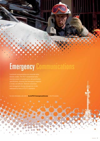 www.itu.int 9
Functional communications are essential when
disaster strikes. The ITU-T standardized early-
warning system is backed up by call prioritization
specifications, ensuring that emergency response
is timely and efficient. Network restoration
and management during emergencies is also
addressed by many of ITU-T’s standards.
Emergency Communications
For more information, also refer to itu.int/ITU-T/emergenc
cyt
ytel
elec
ecom
o s on the ITU website.
 