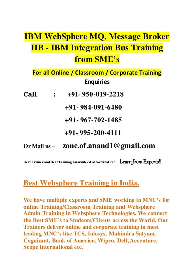 IBM WebSphere MQ, Message Broker
IIB - IBM Integration Bus Training
from SME’s
For all Online / Classroom / Corporate Training
Enquiries
Call : +91- 950-019-2218
+91- 984-091-6480
+91- 967-702-1485
+91- 995-200-4111
Or Mail us – zone.of.anand1@gmail.com
Best Trainer and Best Training Guaranteed at Nominal Fee. LearnfromExperts!!
Best Websphere Training in India.
We have multiple experts and SME working in MNC’s for
online Training/Classroom Training and Websphere
Admin Training in Websphere Technologies. We connect
the Best SME’s to Students/Clients across the World. Our
Trainers deliver online and corporate training in most
leading MNC’s like TCS, Infosys, Mahindra Satyam,
Cognizant, Bank of America, Wipro, Dell, Accenture,
Scope International etc.
 