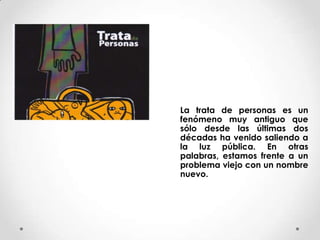 La trata de personas es un
fenómeno muy antiguo que
sólo desde las últimas dos
décadas ha venido saliendo a
la luz pública...
