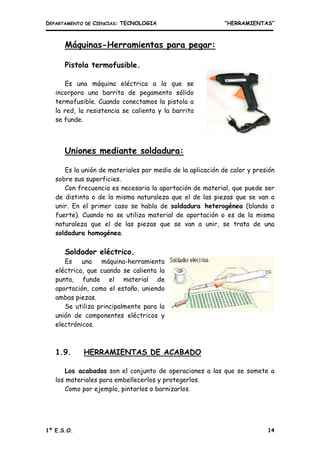 DEPARTAMENTO DE CIENCIAS: TECNOLOGIA “HERRAMIENTAS”
1º E.S.O. 14
Máquinas-Herramientas para pegar:
Pistola termofusible.
Es una máquina eléctrica a la que se
incorpora una barrita de pegamento sólido
termofusible. Cuando conectamos la pistola a
la red, la resistencia se calienta y la barrita
se funde.
Uniones mediante soldadura:
Es la unión de materiales por medio de la aplicación de calor y presión
sobre sus superficies.
Con frecuencia es necesaria la aportación de material, que puede ser
de distinta o de la misma naturaleza que el de las piezas que se van a
unir. En el primer caso se habla de soldadura heterogénea (blanda o
fuerte). Cuando no se utiliza material de aportación o es de la misma
naturaleza que el de las piezas que se van a unir, se trata de una
soldadura homogénea.
Soldador eléctrico.
Es una máquina-herramienta
eléctrica, que cuando se calienta la
punta, funde el material de
aportación, como el estaño, uniendo
ambas piezas.
Se utiliza principalmente para la
unión de componentes eléctricos y
electrónicos.
1.9. HERRAMIENTAS DE ACABADO
Los acabados son el conjunto de operaciones a las que se somete a
los materiales para embellecerlos y protegerlos.
Como por ejemplo, pintarlos o barnizarlos.
 