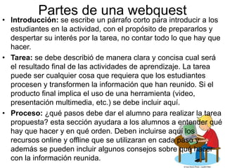 Partes de una webquest 
• Introducción: se escribe un párrafo corto para introducir a los 
estudiantes en la actividad, con el propósito de prepararlos y 
despertar su interés por la tarea, no contar todo lo que hay que 
hacer. 
• Tarea: se debe describió de manera clara y concisa cual será 
el resultado final de las actividades de aprendizaje. La tarea 
puede ser cualquier cosa que requiera que los estudiantes 
procesen y transformen la información que han reunido. Si el 
producto final implica el uso de una herramienta (video, 
presentación multimedia, etc.) se debe incluir aquí. 
• Proceso: ¿qué pasos debe dar el alumno para realizar la tarea 
propuesta? esta sección ayudara a los alumnos a entender qué 
hay que hacer y en qué orden. Deben incluirse aquí los 
recursos online y offline que se utilizaran en cada paso y 
además se pueden incluir algunos consejos sobre qué hacer 
con la información reunida. 
 