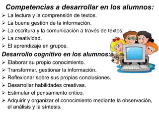 Competencias a desarrollar en los alumnos: 
 La lectura y la comprensión de textos. 
 La buena gestión de la información. 
 La escritura y la comunicación a través de textos. 
 La creatividad. 
 El aprendizaje en grupos. 
Desarrollo cognitivo en los alumnos: 
 Elaborar su propio conocimiento. 
 Transformar, gestionar la información. 
 Reflexionar sobre sus propias conclusiones. 
 Desarrollar habilidades creativas. 
 Estimular el pensamiento critico. 
 Adquirir y organizar el conocimiento mediante la observación, 
el análisis y la síntesis. 
 