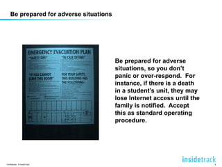 Be prepared for adverse 
situations, so you don’t 
panic or over-respond. For 
instance, if there is a death 
in a student’s unit, they may 
lose Internet access until the 
family is notified. Accept 
this as standard operating 
procedure. 
Be prepared for adverse situations 
Confidential © InsideTrack 8 
 