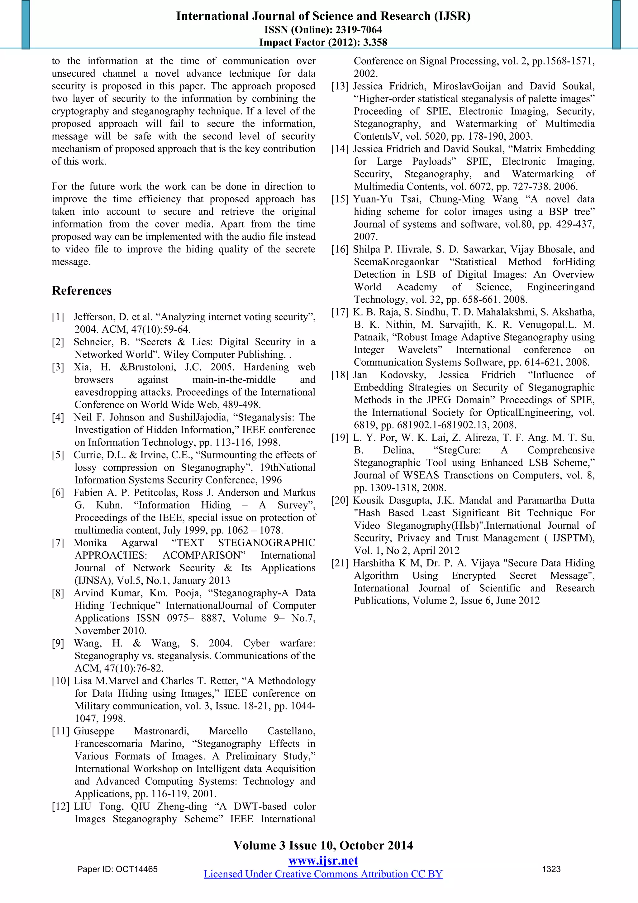 International Journal of Science and Research (IJSR) 
ISSN (Online): 2319-7064 
Impact Factor (2012): 3.358 
to the information at the time of communication over 
unsecured channel a novel advance technique for data 
security is proposed in this paper. The approach proposed 
two layer of security to the information by combining the 
cryptography and steganography technique. If a level of the 
proposed approach will fail to secure the information, 
message will be safe with the second level of security 
mechanism of proposed approach that is the key contribution 
of this work. 
For the future work the work can be done in direction to 
improve the time efficiency that proposed approach has 
taken into account to secure and retrieve the original 
information from the cover media. Apart from the time 
proposed way can be implemented with the audio file instead 
to video file to improve the hiding quality of the secrete 
message. 
References 
[1] Jefferson, D. et al. “Analyzing internet voting security”, 
Volume 3 Issue 10, October 2014 
www.ijsr.net 
Licensed Under Creative Commons Attribution CC BY 
2004. ACM, 47(10):59-64. 
[2] Schneier, B. “Secrets & Lies: Digital Security in a 
Networked World”. Wiley Computer Publishing. . 
[3] Xia, H. &Brustoloni, J.C. 2005. Hardening web 
browsers against main-in-the-middle and 
eavesdropping attacks. Proceedings of the International 
Conference on World Wide Web, 489-498. 
[4] Neil F. Johnson and SushilJajodia, “Steganalysis: The 
Investigation of Hidden Information,” IEEE conference 
on Information Technology, pp. 113-116, 1998. 
[5] Currie, D.L. & Irvine, C.E., “Surmounting the effects of 
lossy compression on Steganography”, 19thNational 
Information Systems Security Conference, 1996 
[6] Fabien A. P. Petitcolas, Ross J. Anderson and Markus 
G. Kuhn. “Information Hiding – A Survey”, 
Proceedings of the IEEE, special issue on protection of 
multimedia content, July 1999, pp. 1062 – 1078. 
[7] Monika Agarwal “TEXT STEGANOGRAPHIC 
APPROACHES: ACOMPARISON” International 
Journal of Network Security & Its Applications 
(IJNSA), Vol.5, No.1, January 2013 
[8] Arvind Kumar, Km. Pooja, “Steganography-A Data 
Hiding Technique” InternationalJournal of Computer 
Applications ISSN 0975– 8887, Volume 9– No.7, 
November 2010. 
[9] Wang, H. & Wang, S. 2004. Cyber warfare: 
Steganography vs. steganalysis. Communications of the 
ACM, 47(10):76-82. 
[10] Lisa M.Marvel and Charles T. Retter, “A Methodology 
for Data Hiding using Images,” IEEE conference on 
Military communication, vol. 3, Issue. 18-21, pp. 1044- 
1047, 1998. 
[11] Giuseppe Mastronardi, Marcello Castellano, 
Francescomaria Marino, “Steganography Effects in 
Various Formats of Images. A Preliminary Study,” 
International Workshop on Intelligent data Acquisition 
and Advanced Computing Systems: Technology and 
Applications, pp. 116-119, 2001. 
[12] LIU Tong, QIU Zheng-ding “A DWT-based color 
Images Steganography Scheme” IEEE International 
Conference on Signal Processing, vol. 2, pp.1568-1571, 
2002. 
[13] Jessica Fridrich, MiroslavGoijan and David Soukal, 
“Higher-order statistical steganalysis of palette images” 
Proceeding of SPIE, Electronic Imaging, Security, 
Steganography, and Watermarking of Multimedia 
ContentsV, vol. 5020, pp. 178-190, 2003. 
[14] Jessica Fridrich and David Soukal, “Matrix Embedding 
for Large Payloads” SPIE, Electronic Imaging, 
Security, Steganography, and Watermarking of 
Multimedia Contents, vol. 6072, pp. 727-738. 2006. 
[15] Yuan-Yu Tsai, Chung-Ming Wang “A novel data 
hiding scheme for color images using a BSP tree” 
Journal of systems and software, vol.80, pp. 429-437, 
2007. 
[16] Shilpa P. Hivrale, S. D. Sawarkar, Vijay Bhosale, and 
SeemaKoregaonkar “Statistical Method forHiding 
Detection in LSB of Digital Images: An Overview 
World Academy of Science, Engineeringand 
Technology, vol. 32, pp. 658-661, 2008. 
[17] K. B. Raja, S. Sindhu, T. D. Mahalakshmi, S. Akshatha, 
B. K. Nithin, M. Sarvajith, K. R. Venugopal,L. M. 
Patnaik, “Robust Image Adaptive Steganography using 
Integer Wavelets” International conference on 
Communication Systems Software, pp. 614-621, 2008. 
[18] Jan Kodovsky, Jessica Fridrich “Influence of 
Embedding Strategies on Security of Steganographic 
Methods in the JPEG Domain” Proceedings of SPIE, 
the International Society for OpticalEngineering, vol. 
6819, pp. 681902.1-681902.13, 2008. 
[19] L. Y. Por, W. K. Lai, Z. Alireza, T. F. Ang, M. T. Su, 
B. Delina, “StegCure: A Comprehensive 
Steganographic Tool using Enhanced LSB Scheme,” 
Journal of WSEAS Transctions on Computers, vol. 8, 
pp. 1309-1318, 2008. 
[20] Kousik Dasgupta, J.K. Mandal and Paramartha Dutta 
"Hash Based Least Significant Bit Technique For 
Video Steganography(Hlsb)",International Journal of 
Security, Privacy and Trust Management ( IJSPTM), 
Vol. 1, No 2, April 2012 
[21] Harshitha K M, Dr. P. A. Vijaya "Secure Data Hiding 
Algorithm Using Encrypted Secret Message", 
International Journal of Scientific and Research 
Publications, Volume 2, Issue 6, June 2012 
Paper ID: OCT14465 1323 

