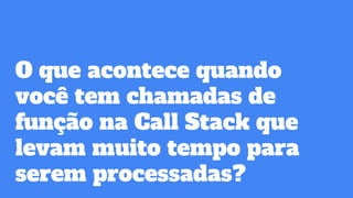 O que acontece quando
você tem chamadas de
função na Call Stack que
levam muito tempo para
serem processadas?
 