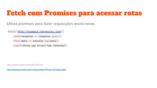 Fetch com Promises para acessar rotas
fetch('http://example.com/movies.json')
.then(response => response.json())
.then(data => console.log(data))
.catch(throw new Error("nao retornou")
https://codepen.io/danvitoriano/pen/mdPxPyg
https://developer.mozilla.org/en-US/docs/Web/API/Fetch_API/Using_Fetch
 