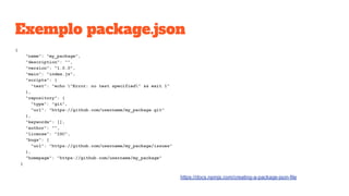 Exemplo package.json
{
"name": "my_package",
"description": "",
"version": "1.0.0",
"main": "index.js",
"scripts": {
"test": "echo "Error: no test specified" && exit 1"
},
"repository": {
"type": "git",
"url": "https://github.com/username/my_package.git"
},
"keywords": [],
"author": "",
"license": "ISC",
"bugs": {
"url": "https://github.com/username/my_package/issues"
},
"homepage": "https://github.com/username/my_package"
}
https://docs.npmjs.com/creating-a-package-json-file
 