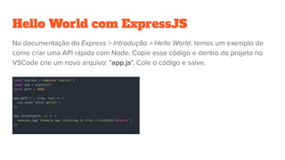 Hello World com ExpressJS
const express = require('express')
const app = express()
const port = 3000
app.get('/', (req, res) => {
res.send('Hello World!')
})
app.listen(port, () => {
console.log(`Example app listening at http://localhost:${port}`)
})
 