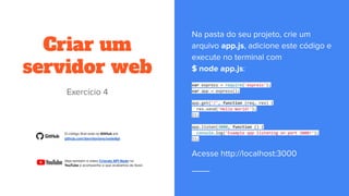 Criar um
servidor web
var express = require('express');
var app = express();
app.get('/', function (req, res) {
res.send('Hello World!');
});
app.listen(3000, function () {
console.log('Example app listening on port 3000!');
});
 