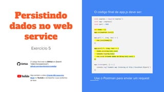 Persistindo
dados no web
service
const express = require('express')
const app = express()
const port = 3000
let items = []
app.use(express.json())
app.get('/', (req, res) => {
res.json(items[1])
})
app.post('/', (req, res) => {
items.push(req.body.name)
console.log(req.body)
res.send(`Criando dados de ${req.body.name}`)
})
app.listen(port, () => {
console.log(`Example app listening at http://localhost:${port}`)
})
(branch
"video-microsservicos"):
 