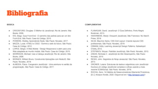 Bibliograﬁa
BÁSICA
● CROCKFORD, Douglas. O Melhor do JavaScript, Rio de Janeiro: Alta
Books, 2008.
● EIS, Diego. Guia Front-End - O caminho das pedras para ser um dev
Front-End, São Paulo: Casa do Código, 2015.
● POWERS, Shelley. Aprendendo Node, São Paulo: Novatec, 2017.
● MAZZA, Lucas. HTML5 e CSS3 - Domine a web do futuro, São Paulo:
Casa do Código, 2012.
● LOPES, Sérgio. A Web Mobile - Design Responsivo e além para uma
Web adaptada ao mundo mobile, São Paulo: Casa do Código, 2015.
● MORRISON, Michael. Use a Cabeça JavaScript, Rio de Janeiro: Alta
Books, 2008.
● MORAES, William Bruno. Construindo Aplicações com NodeJS, São
Paulo: Novatec, 2018.
● ALMEIDA, Flávio. Cangaceiro JavaScript - Uma aventura no sertão da
programação, São Paulo: Casa do Código, 2017.
COMPLEMENTAR
● FLANAGAN, David. JavaScript: O Guia Definitivo, Porto Alegre:
Bookman, 2013.
● HAVERBEKE, Marijn. Eloquent JavaScript, São Francisco: No Starch
Press, 2018.
● SILVA, Maurício Samy. CSS Grid Layout: Criando layouts CSS
profissionais, São Paulo: Novatec, 2019.
● OSMANI, Addy. Learning Javascript Design Patterns, Sebastopol:
O'reilly, 2012.
● STEFANOV, Stoyan. Padrões JavaScript, São Paulo: Novatec, 2010.
● ZAKAS, Nicholas C. JavaScript de Alto Desempenho, São Paulo:
Novatec, 2010.
● RESIG, John. Segredos do Ninja Javascript, São Paulo: Novatec,
2013.
● GRONER, Loiane. Estruturas de dados e algoritmos com JavaScript:
Escreva um código JavaScript complexo e eficaz usando a mais
recente ECMAScript, São Paulo: Novatec, 2019.
● ROCHA, Zeno. 14 Hábitos de Desenvolvedores Altamente Produtivos,
[S.l.]: Amazon Kindle, 2020. Disponível em <http://amazon.com/>
 