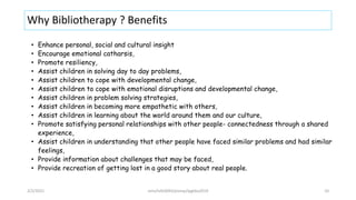 Why Bibliotherapy ? Benefits
• Enhance personal, social and cultural insight
• Encourage emotional catharsis,
• Promote resiliency,
• Assist children in solving day to day problems,
• Assist children to cope with developmental change,
• Assist children to cope with emotional disruptions and developmental change,
• Assist children in problem solving strategies,
• Assist children in becoming more empathetic with others,
• Assist children in learning about the world around them and our culture,
• Promote satisfying personal relationships with other people- connectedness through a shared
experience,
• Assist children in understanding that other people have faced similar problems and had similar
feelings,
• Provide information about challenges that may be faced,
• Provide recreation of getting lost in a good story about real people.
2/2/2021 nmz/tslb3093/pismp/ipgkba2019 10
 