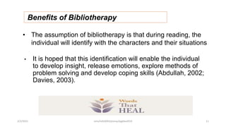 Benefits of Bibliotherapy
• The assumption of bibliotherapy is that during reading, the
individual will identify with the characters and their situations
• It is hoped that this identification will enable the individual
to develop insight, release emotions, explore methods of
problem solving and develop coping skills (Abdullah, 2002;
Davies, 2003).
2/2/2021 nmz/tslb3093/pismp/ipgkba2019 11
 