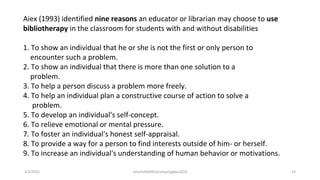 Aiex (1993) identified nine reasons an educator or librarian may choose to use
bibliotherapy in the classroom for students with and without disabilities
1. To show an individual that he or she is not the first or only person to
encounter such a problem.
2. To show an individual that there is more than one solution to a
problem.
3. To help a person discuss a problem more freely.
4. To help an individual plan a constructive course of action to solve a
problem.
5. To develop an individual's self-concept.
6. To relieve emotional or mental pressure.
7. To foster an individual's honest self-appraisal.
8. To provide a way for a person to find interests outside of him- or herself.
9. To increase an individual's understanding of human behavior or motivations.
2/2/2021 nmz/tslb3093/pismp/ipgkba2019 14
 