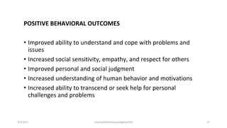 POSITIVE BEHAVIORAL OUTCOMES
• Improved ability to understand and cope with problems and
issues
• Increased social sensitivity, empathy, and respect for others
• Improved personal and social judgment
• Increased understanding of human behavior and motivations
• Increased ability to transcend or seek help for personal
challenges and problems
2/2/2021 nmz/tslb3093/pismp/ipgkba2019 17
 