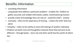 Benefits: Information
• providing information
- using books that address a particular problem – enables the children to
gather accurate and reliable information subtle, nonthreatening manner.
• provide a base of knowledge they can rely on - avoid the child’s anxiety
• mutuality - refers to the experience of sharing. – makes the child feels less
alone
• Empathy – refers to the ability to share the feelings of another individual
• Children can both cruel and thoughtless towards those they perceive to be
different – through books – learn not only their worth but the worth of others
too.
2/2/2021 nmz/tslb3093/pismp/ipgkba2019 18
 