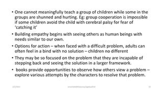 • One cannot meaningfully teach a group of children while some in the
groups are shunned and hurting. Eg: group cooperation is impossible
if some children avoid the child with cerebral palsy for fear of
‘catching it’
• Building empathy begins with seeing others as human beings with
needs similar to our own.
• Options for action – when faced with a difficult problem, adults can
often feel in a bind with no solution – children no different
• They may be so focused on the problem that they are incapable of
stepping back and seeing the solution in a larger framework.
• books provide opportunities to observe how others view a problem –
explore various attempts by the characters to resolve that problem.
2/2/2021 nmz/tslb3093/pismp/ipgkba2019 19
 