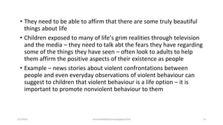 • They need to be able to affirm that there are some truly beautiful
things about life
• Children exposed to many of life’s grim realities through television
and the media – they need to talk abt the fears they have regarding
some of the things they have seen – often look to adults to help
them affirm the positive aspects of their existence as people
• Example – news stories about violent confrontations between
people and even everyday observations of violent behaviour can
suggest to children that violent behaviour is a life option – it is
important to promote nonviolent behaviour to them
2/2/2021 nmz/tslb3093/pismp/ipgkba2019 21
 