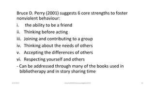 Bruce D. Perry (2001) suggests 6 core strengths to foster
nonviolent behaviour:
i. the ability to be a friend
ii. Thinking before acting
iii. Joining and contributing to a group
iv. Thinking about the needs of others
v. Accepting the differences of others
vi. Respecting yourself and others
- Can be addressed through many of the books used in
bibliotherapy and in story sharing time
2/2/2021 nmz/tslb3093/pismp/ipgkba2019 22
 
