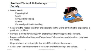 Positive Effects of Bibliotherapy:
Socially
• Meets Needs:
Physiological
Safety
Love and Belonging
Esteem
Knowledge & Understanding
• Reassures the reader that they are not alone in the world or the first to experience a
particular problem.
• Provides a model for coping with problems and forming possible solutions.
• Prepares children for living and “experience” of emotions and situations they have
not faced.
• Helps students accept people that are different from themselves.
• Assists with the development of interpersonal relationships and values.
2/2/2021 nmz/tslb3093/pismp/ipgkba2019 23
 