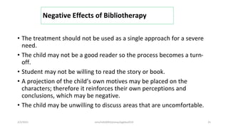 Negative Effects of Bibliotherapy
• The treatment should not be used as a single approach for a severe
need.
• The child may not be a good reader so the process becomes a turn-
off.
• Student may not be willing to read the story or book.
• A projection of the child’s own motives may be placed on the
characters; therefore it reinforces their own perceptions and
conclusions, which may be negative.
• The child may be unwilling to discuss areas that are uncomfortable.
2/2/2021 nmz/tslb3093/pismp/ipgkba2019 25
 