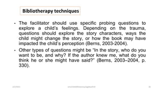 Bibliotherapy techniques
• The facilitator should use specific probing questions to
explore a child’s feelings. Depending on the trauma,
questions should explore the story characters, ways the
child might change the story, or how the book may have
impacted the child’s perception (Berns, 2003-2004).
• Other types of questions might be “In the story, who do you
want to be, and why? If the author knew me, what do you
think he or she might have said?” (Berns, 2003–2004, p.
330).
2/2/2021 nmz/tslb3093/pismp/ipgkba2019 26
 