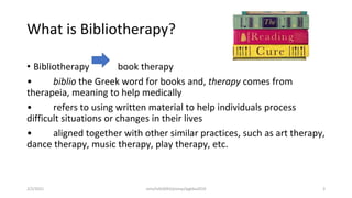 What is Bibliotherapy?
• Bibliotherapy book therapy
• biblio the Greek word for books and, therapy comes from
therapeia, meaning to help medically
• refers to using written material to help individuals process
difficult situations or changes in their lives
• aligned together with other similar practices, such as art therapy,
dance therapy, music therapy, play therapy, etc.
2/2/2021 nmz/tslb3093/pismp/ipgkba2019 3
 