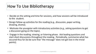 How To Use Bibliotherapy
• Decide on the setting and time for sessions, and how sessions will be introduced
to the student.
• Design follow-up activities for the reading (e.g., discussion, paper writing,
drawing, drama).
• Motivate the youngster with introductory activities (e.g., asking questions to get
a discussion going on the topic).
• Engage in the reading, viewing, or listening phase. Ask leading questions and
start short discussions throughout the reading. Periodically, summarize what has
occured thus far (to be sure that "the message" does not get lost in the trivial
points).
2/2/2021 nmz/tslb3093/pismp/ipgkba2019 33
 