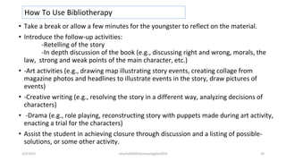 • Take a break or allow a few minutes for the youngster to reflect on the material.
• Introduce the follow-up activities:
-Retelling of the story
-In depth discussion of the book (e.g., discussing right and wrong, morals, the
law, strong and weak points of the main character, etc.)
• -Art activities (e.g., drawing map illustrating story events, creating collage from
magazine photos and headlines to illustrate events in the story, draw pictures of
events)
• -Creative writing (e.g., resolving the story in a different way, analyzing decisions of
characters)
• -Drama (e.g., role playing, reconstructing story with puppets made during art activity,
enacting a trial for the characters)
• Assist the student in achieving closure through discussion and a listing of possible-
solutions, or some other activity.
How To Use Bibliotherapy
2/2/2021 nmz/tslb3093/pismp/ipgkba2019 34
 
