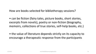 How are books selected for bibliotherapy sessions?
• can be fiction (fairy tales, picture books, short stories,
excerpts from novels), poetry or non-fiction (biography,
memoirs, collections of true stories, self-help books, etc.)
• the value of literature depends strictly on its capacity to
encourage a therapeutic response from the participants
2/2/2021 nmz/tslb3093/pismp/ipgkba2019 35
 
