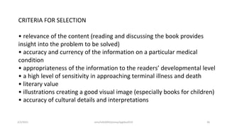 CRITERIA FOR SELECTION
• relevance of the content (reading and discussing the book provides
insight into the problem to be solved)
• accuracy and currency of the information on a particular medical
condition
• appropriateness of the information to the readers’ developmental level
• a high level of sensitivity in approaching terminal illness and death
• literary value
• illustrations creating a good visual image (especially books for children)
• accuracy of cultural details and interpretations
2/2/2021 nmz/tslb3093/pismp/ipgkba2019 36
 