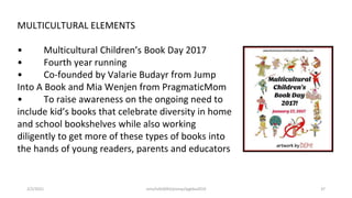 MULTICULTURAL ELEMENTS
• Multicultural Children’s Book Day 2017
• Fourth year running
• Co-founded by Valarie Budayr from Jump
Into A Book and Mia Wenjen from PragmaticMom
• To raise awareness on the ongoing need to
include kid’s books that celebrate diversity in home
and school bookshelves while also working
diligently to get more of these types of books into
the hands of young readers, parents and educators
2/2/2021 nmz/tslb3093/pismp/ipgkba2019 37
 