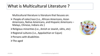 What is Multicultural Literature ?
Multicultural literature is literature that focuses on:
⮚ People of color/race (i.e., African Americans, Asian
Americans, Native Americans, and Hispanic Americans –
Malays, Chinese, Indians etc )
⮚Religious minorities (i.e., Amish or Jewish, sikhs, etc)
⮚Regional cultures (i.e., Appalachian or Cajun)
⮚Persons with disabilities
⮚The aged
2/2/2021 nmz/tslb3093/pismp/ipgkba2019 38
 