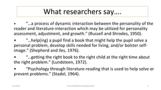 What researchers say….
• “…a process of dynamic interaction between the personality of the
reader and literature-interaction which may be utilized for personality
assessment, adjustment, and growth.” (Russell and Shrodes, 1950).
• “…help(ing) a pupil find a book that might help the pupil solve a
personal problem, develop skills needed for living, and/or bolster self-
image.” (Shepherd and Iles, 1976).
• “…getting the right book to the right child at the right time about
the right problem.” (Lundsteen, 1972).
• “Psychology through literature-reading that is used to help solve or
prevent problems.” (Stadel, 1964).
2/2/2021 nmz/tslb3093/pismp/ipgkba2019 4
 