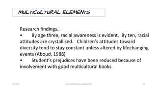 MULTICULTURAL ELEMENTS
Research findings…
• By age three, racial awareness is evident. By ten, racial
attitudes are crystallised. Children’s attitudes toward
diversity tend to stay constant unless altered by lifechanging
events (Aboud, 1988)
• Student’s prejudices have been reduced because of
involvement with good multicultural books
2/2/2021 nmz/tslb3093/pismp/ipgkba2019 40
 