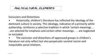 Exclusions and Distortions
• Historically, children’s literature has reflected the ideology of the
dominant culture in society. This ideology, indicative of a primarily white
authorship, reinforces a selective tradition in which ‘certain meanings . .
. are selected for emphasis and certain other meanings . . . are neglected
or excluded.
• The exclusion and distortions of oppressed groups in children’s
literature not only reflect but also perpetuate societal racism and
inequitable social relations.
MULTICULTURAL ELEMENTS
2/2/2021 nmz/tslb3093/pismp/ipgkba2019 41
 