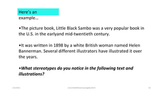 Here’s an
example…
•The picture book, Little Black Sambo was a very popular book in
the U.S. in the earlyand mid-twentieth century.
•It was written in 1898 by a white British woman named Helen
Bannerman. Several different illustrators have illustrated it over
the years.
•What stereotypes do you notice in the following text and
illustrations?
2/2/2021 nmz/tslb3093/pismp/ipgkba2019 42
 