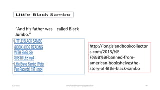 “And his father was called Black
Jumbo.”
http://longislandbookcollector
s.com/2013/%E
F%BB%BFbanned-from-
american-bookshelvesthe-
story-of-little-black-sambo
2/2/2021 nmz/tslb3093/pismp/ipgkba2019 46
 