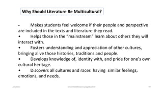 Why Should Literature Be Multicultural?
• Makes students feel welcome if their people and perspective
are included in the texts and literature they read.
• Helps those in the “mainstream” learn about others they will
interact with.
• Fosters understanding and appreciation of other cultures,
bringing alive those histories, traditions and people.
• Develops knowledge of, identity with, and pride for one’s own
cultural heritage.
• Discovers all cultures and races having similar feelings,
emotions, and needs.
2/2/2021 nmz/tslb3093/pismp/ipgkba2019 49
 